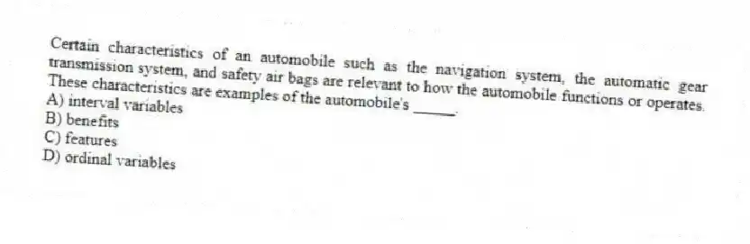 Certain characteristics of an automobile such as the navigation system, the automatic gear transmission system, and safety air bags are relevant to how the automobile functions or operates. These characteristics are examples of the automobile's _____.
A) interval variables
B) benefits
C) features
D) ordinal variables