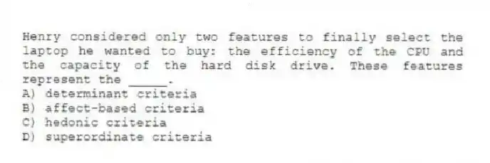 Henry considered only two features to finally select the laptop he wanted to buy: the efficiency of the CPU and the capacity of the hard disk drive. These features represent the _____.
A) determinant criteria
B) affect-based criteria
C) hedonic criteria
D) superordinate criteria