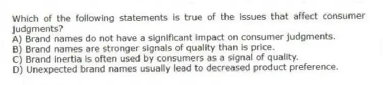Which of the following statements is true of the issues that affect consumer judgments?
A) Brand names do not have a significant impact on consumer judgments.
B) Brand names are stronger signals of quality than is price.
C) Brand inertia is often used by consumers as a signal of quality.
D) Unexpected brand names usually lead to decreased product preference.