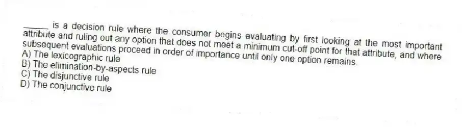 _____ is a decision rule where the consumer begins evaluating by first looking at the most important attribute and ruling out any option that does not meet a minimum cut-off point for that attribute, and where subsequent evaluations proceed in order of importance until only one option remains.
A) The lexicographic rule
B) The elimination-by-aspects rule
C) The disjunctive rule
D) The conjunctive rule