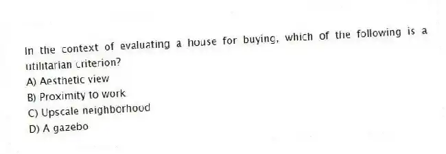 In the context of evaluating a house for buying, which of the following is a utilitarian criterion?
A) Aesthetic view
B) Proximity to work
C) Upscale neighborhood
D) A gazebo