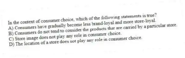 In the context of consumer choice, which of the following statements is true?
A) Consumers have gradually become less brand-loyal and more store-loyal.
B) Consumers do not tend to consider the products that are carried by a particular store.
C) Store image does not play any role in consumer choice.
D) The location of a store does not play any role in consumer choice.
