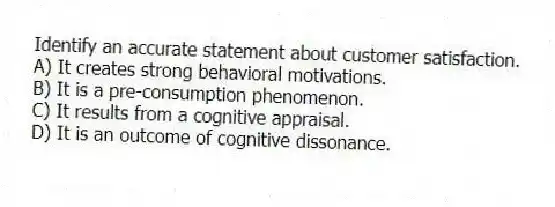 Identify an accurate statement about customer satisfaction.
A) It creates strong behavioral motivations.
B) It is a pre-consumption phenomenon.
C) It results from a cognitive appraisal.
D) It is an outcome of cognitive dissonance.