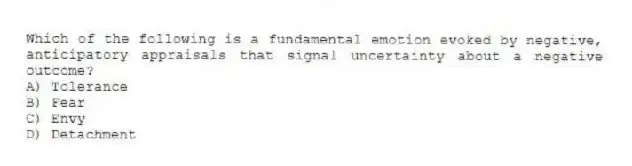 Which of the following is a fundamental emotion evoked by negative, anticipatory appraisals that signal uncertainty about a negative outcome?
A) Tolerance
B) Fear
C) Envy
D) Detachment