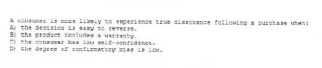 A consumer is more likely to experience true dissonance following a purchase when:
A) the decision is easy to reverse.
B) the product includes a warranty.
C) the consumer has low self-confidence.
D) the degree of confirmatory bias is low.