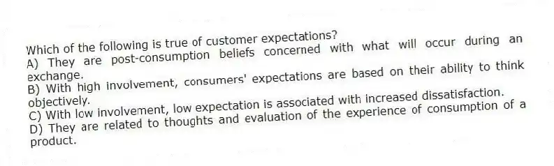 Which of the following is true of customer expectations?
A) They are post-consumption beliefs concerned with what will occur during an exchange.
B) With high involvement, consumers' expectations are based on their ability to think objectively.
C) With low involvement, low expectation is associated with increased dissatisfaction.
D) They are related to thoughts and evaluation of the experience of consumption of a product.