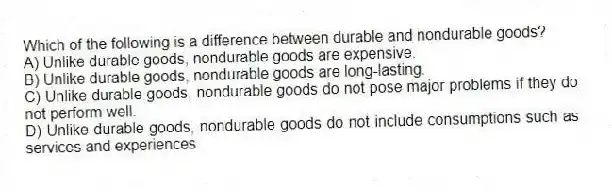 Which of the following is a difference between durable and nondurable goods?
A) Unlike durable goods, nondurable goods are expensive.
B) Unlike durable goods, nondurable goods are long-lasting.
C) Unlike durable goods, nondurable goods do not pose major problems if they do not perform well.
D) Unlike durable goods, nondurable goods do not include consumptions such as services and experiences.
