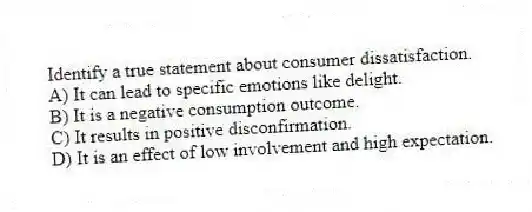 Identify a true statement about consumer dissatisfaction.
A) It can lead to specific emotions like delight.
B) It is a negative consumption outcome.
C) It results in positive disconfirmation.
D) It is an effect of low involvement and high expectation.