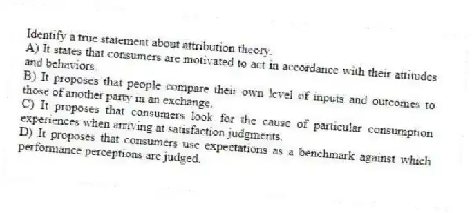 Identify a true statement about attribution theory.
A) It states that consumers are motivated to act in accordance with their attitudes and behaviors.
B) It proposes that people compare their own level of inputs and outcomes to those of another party in an exchange.
C) It proposes that consumers look for the cause of particular consumption experiences when arriving at satisfaction judgments.
D) It proposes that consumers use expectations as a benchmark against which performance perceptions are judged.