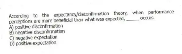 According to the expectancy/disconfirmation theory, when performance perceptions are more beneficial than what was expected, _____ occurs.
A) positive disconfirmation
B) negative disconfirmation
C) negative expectation
D) positive expectation