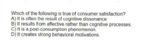 Which of the following is true of consumer satisfaction?
A) It is often the result of cognitive dissonance.
B) It results from affective rather than cognitive processes.
C) It is a post-consumption phenomenon.
D) It creates strong behavioral motivations.