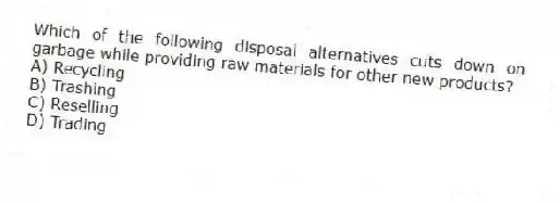 Which of the following disposal alternatives cuts down on garbage while providing raw materials for other new products?
A) Recycling
B) Trashing
C) Reselling
D) Trading