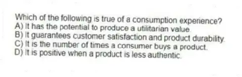 Which of the following is true of a consumption experience?
A) It has the potential to produce a utilitarian value.
B) It guarantees customer satisfaction and product durability.
C) It is the number of times a consumer buys a product.
D) It is positive when a product is less authentic.