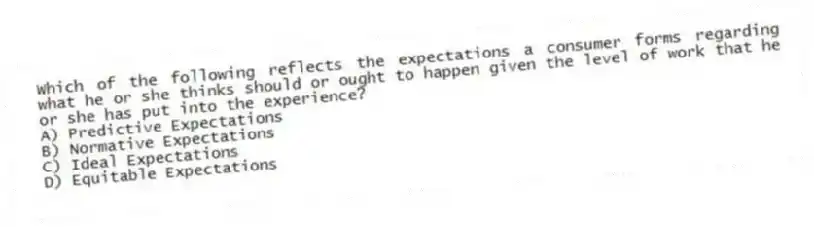 Which of the following reflects the expectations a consumer forms regarding what he or she thinks should or ought to happen given the level of work that he or she has put into the experience?
A) Predictive Expectations
B) Normative Expectations
C) Ideal Expectations
D) Equitable Expectations