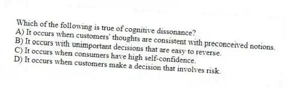 Which of the following is true of cognitive dissonance?
A) It occurs when customers' thoughts are consistent with preconceived notions.
B) It occurs with unimportant decisions that are easy to reverse.
C) It occurs when consumers have high self-confidence.
D) It occurs when customers make a decision that involves risk.