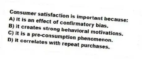Consumer satisfaction is important because:
A) it is an effect of confirmatory bias.
B) it creates strong behavioral motivations.
C) it is a pre-consumption phenomenon.
D) it correlates with repeat purchases.