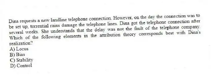 Dina requests a new landline telephone connection. However, on the day the connection was to be set up, torrential rains damage the telephone lines. Dina got the telephone connection after several weeks. She understands that the delay was not the fault of the telephone company. Which of the following elements in the attribution theory corresponds best with Dina's realization?
A) Locus
B) Bias
C) Stability
D) Control
