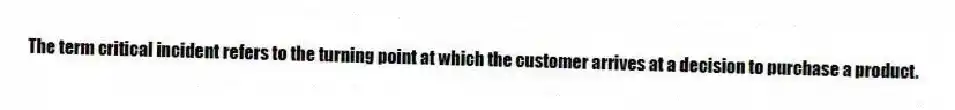 The term critical incident refers to the turning point at which the customer arrives at a decision to purchase a product.