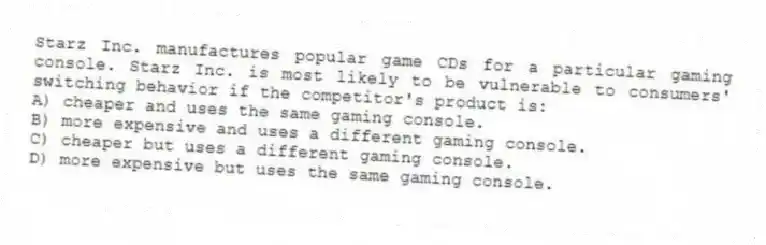 Starz Inc. manufactures popular game CDs for a particular gaming console. Starz Inc. is most likely to be vulnerable to consumers' switching behavior if the competitor's product is:
A) cheaper and uses the same gaming console.
B) more expensive and uses a different gaming console.
C) cheaper but uses a different gaming console.
D) more expensive but uses the same gaming console.