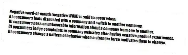 Negative word-of-mouth (negative WOM) is said to occur when:
A) consumers feels disgusted with a company and switch to another company.
B) consumers pass on unfavorable information about a company from one to another.
C) consumers lodge complaints in company websites after having negative product experiences.
D) consumers change a pattern of behavior when a stronger force motivates them to change.