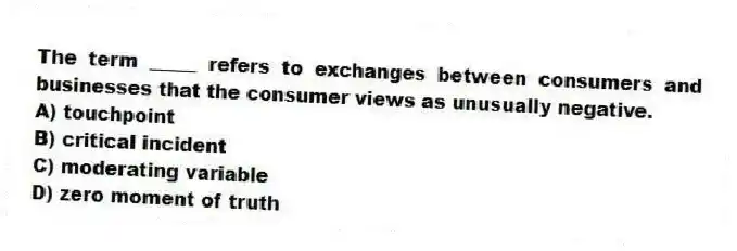 The term _____ refers to exchanges between consumers and businesses that the consumer views as unusually negative.
A) touchpoint
B) critical incident
C) moderating variable
D) zero moment of truth