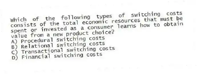 Which of the following types of switching costs consists of the total economic resources that must be spent or invested as a consumer learns how to obtain value from a new product choice?
A) Procedural switching costs
B) Relational switching costs
C) Transactional switching costs
D) Financial switching costs