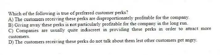 Which of the following is true of preferred customer perks?
A) The customers receiving these perks are disproportionately profitable for the company.
B) Giving away these perks is not particularly profitable for the company in the long run.
C) Companies are usually quite indiscreet in providing these perks in order to attract more customers.
D) The customers receiving these perks do not talk about them lest other customers get angry.