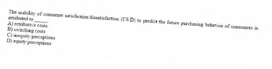 The inability of consumer satisfaction/dissatisfaction (CS/D) to predict the future purchasing behavior of consumers is attributed to _____.
A) retributive costs
B) switching costs
C) inequity perceptions
D) equity perceptions