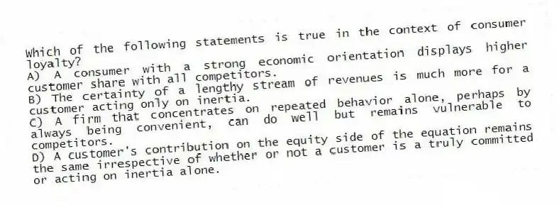 Which of the following statements is true in the context of consumer loyalty?
A) A consumer with a strong economic orientation displays higher customer share with all competitors.
B) The certainty of a lengthy stream of revenues is much more for a customer acting only on inertia.
C) A firm that concentrates on repeated behavior alone, perhaps by always being convenient, can do well but remains vulnerable to competitors.
D) A customer's contribution on the equity side of the equation remains the same irrespective of whether or not a customer is a truly committed or acting on inertia alone.