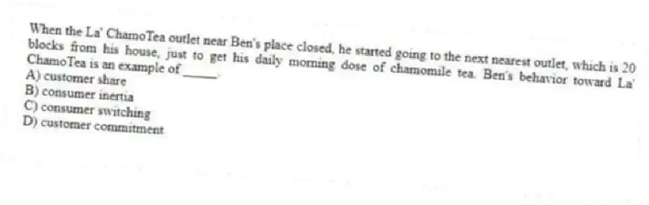 When the La' ChamoTea outlet near Ben's place closed, he started going to the next nearest outlet, which is 20 blocks from his house, just to get his daily morning dose of chamomile tea. Ben's behavior toward La' ChamoTea is an example of _____.
A) customer share
B) consumer inertia
C) consumer switching
D) customer commitment