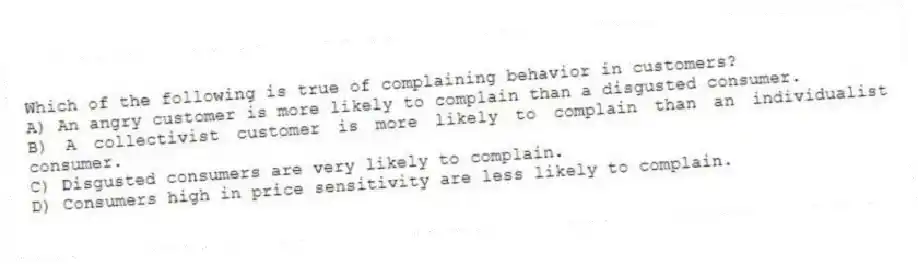 Which of the following is true of complaining behavior in customers?
A) An angry customer is more likely to complain than a disgusted consumer.
B) A collectivist customer is more likely to complain than an individualist consumer.
C) Disgusted consumers are very likely to complain.
D) Consumers high in price sensitivity are less likely to complain.