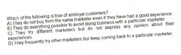 Which of the following is true of antiloyal customers?
A) They do not buy from the same marketer even if they have had a good experience.
B) They do everything possible to avoid doing business with a particular marketer.
C) They try different marketers but do not express any opinion about their experiences.
D) They frequently try other marketers but keep coming back to a particular marketer.