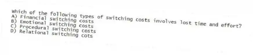 Which of the following types of switching costs involves lost time and effort?
A) Financial switching costs
B) Emotional switching costs
C) Procedural switching costs
D) Relational switching cots