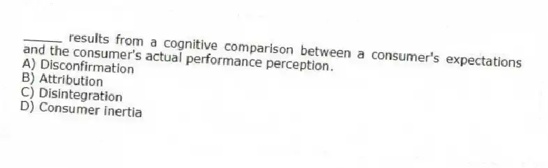 _____ results from a cognitive comparison between a consumer's expectations and the consumer's actual performance perception.
A) Disconfirmation
B) Attribution
C) Disintegration
D) Consumer inertia