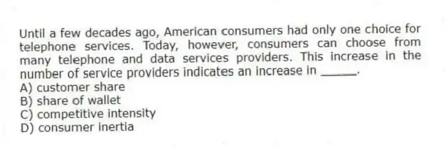 Until a few decades ago, American consumers had only one choice for telephone services. Today, however, consumers can choose from many telephone and data services providers. This increase in the number of service providers indicates an increase in _____.
A) customer share
B) share of wallet
C) competitive intensity
D) consumer inertia