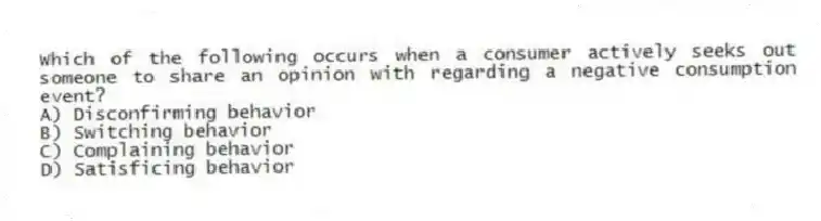 Which of the following occurs when a consumer actively seeks out someone to share an opinion with regarding a negative consumption event?
A) Disconfirming behavior
B) Switching behavior
C) Complaining behavior
D) Satisficing behavior