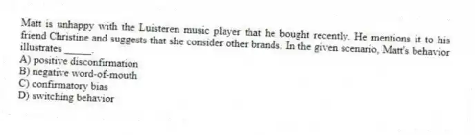 Matt is unhappy with the Luisteren music player that he bought recently. He mentions it to his friend Christine and suggests that she consider other brands. In the given scenario, Matt's behavior illustrates _____.
A) positive disconfirmation
B) negative word-of-mouth
C) confirmatory bias
D) switching behavior