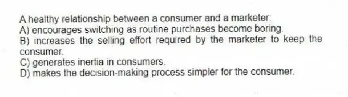 A healthy relationship between a consumer and a marketer:
A) encourages switching as routine purchases become boring.
B) increases the selling effort required by the marketer to keep the consumer.
C) generates inertia in consumers.
D) makes the decision-making process simpler for the consumer.
