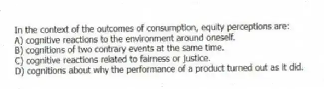 In the context of the outcomes of consumption, equity perceptions are:
A) cognitive reactions to the environment around oneself.
B) cognitions of two contrary events at the same time.
C) cognitive reactions related to fairness or justice.
D) cognitions about why the performance of a product turned out as it did.