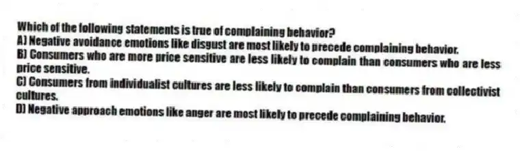 Which of the following statements is true of complaining behavior?
A) Negative avoidance emotions like disgust are most likely to precede complaining behavior.
B) Consumers who are more price sensitive are less likely to complain than consumers who are less price sensitive.
C) Consumers from individualist cultures are less likely to complain than consumers from collectivist cultures.
D) Negative approach emotions like anger are most likely to precede complaining behavior.