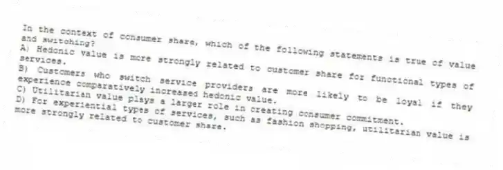 In the context of consumer share, which of the following statements is true of value and switching?
A) Hedonic value is more strongly related to customer share for functional types of services.
B) Customers who switch service providers are more likely to be loyal if they experience comparatively increased hedonic value.
C) Utilitarian value plays a larger role in creating consumer commitment.
D) For experiential types of services, such as fashion shopping, utilitarian value is more strongly related to customer share.