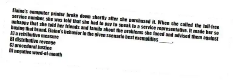 Elaine's computer printer broke down shortly after she purchased it. When she called the toll-free service number, she was told that she had to pay to speak to a service representative. It made her so unhappy that she told her friends and family about the problems she faced and advised them against buying that brand. Elaine's behavior in the given scenario best exemplifies _____.
A) a retributive measure
B) distributive revenge
C) procedural justice
D) negative word-of-mouth