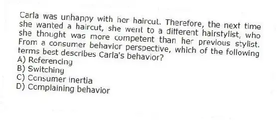 Carla was unhappy with her haircut. Therefore, the next time she wanted a haircut, she went to a different hairstylist, who she thought was more competent than her previous stylist. From a consumer behavior perspective, which of the following terms best describes Carla's behavior?
A) Referencing
B) Switching
C) Consumer inertia
D) Complaining behavior