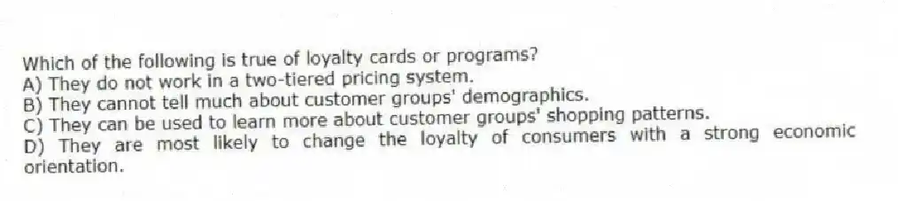 Which of the following is true of loyalty cards or programs?
A) They do not work in a two-tiered pricing system.
B) They cannot tell much about customer groups' demographics.
C) They can be used to learn more about customer groups' shopping patterns.
D) They are most likely to change the loyalty of consumers with a strong economic orientation.