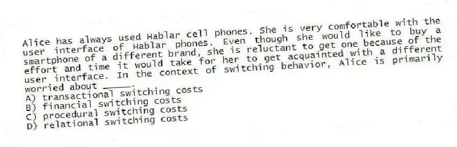 Alice has always used Hablar cell phones. She is very comfortable with the user interface of Hablar phones. Even though she would like to buy a smartphone of a different brand, she is reluctant to get one because of the effort and time it would take for her to get acquainted with a different user interface. In the context of switching behavior, Alice is primarily worried about _____.
A) transactional switching costs
B) financial switching costs
C) procedural switching costs
D) relational switching costs