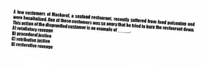 A few customers at Mackarel, a seafood restaurant, recently suffered from food poisoning and were hospitalized. One of those customers was so angry that he tried to burn the restaurant down. This action of the disgruntled customer is an example of _____.
A) retaliatory revenge
B) procedural justice
C) retributive justice
D) restorative revenge