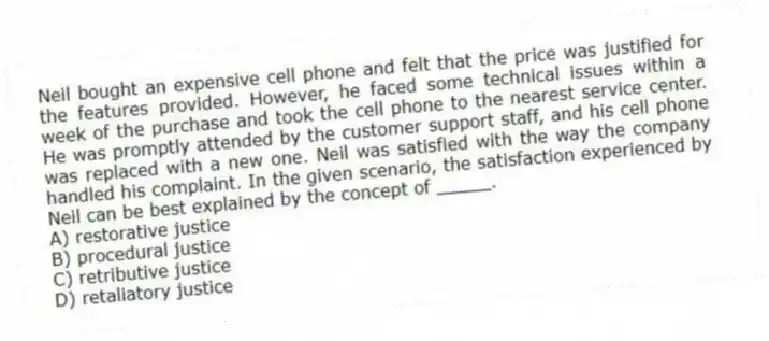 Neil bought an expensive cell phone and felt that the price was justified for the features provided. However, he faced some technical issues within a week of the purchase and took the cell phone to the nearest service center. He was promptly attended by the customer support staff, and his cell phone was replaced with a new one. Neil was satisfied with the way the company handled his complaint. In the given scenario, the satisfaction experienced by Neil can be best explained by the concept of _____.
A) restorative justice
B) procedural justice
C) retributive justice
D) retaliatory justice