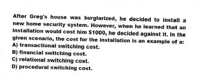 After Greg's house was burglarized, he decided to install a new home security system. However, when he learned that an installation would cost him $1000, he decided against it. In the given scenario, the cost for the installation is an example of a:
A) transactional switching cost.
B) financial switching cost.
C) relational switching cost.
D) procedural switching cost.