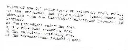 Which of the following types of switching costs refers to the emotional and psychological consequences of changing from one brand/retailer/service provider to another?
A) The procedural switching cost
B) The financial switching cost
C) The relational switching cost
D) The transactional switching cost