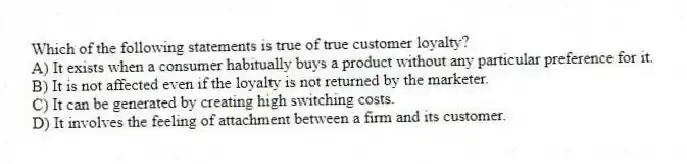 Which of the following statements is true of true customer loyalty?
A) It exists when a consumer habitually buys a product without any particular preference for it.
B) It is not affected even if the loyalty is not returned by the marketer.
C) It can be generated by creating high switching costs.
D) It involves the feeling of attachment between a firm and its customer.